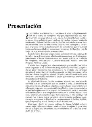 ¿
Una «Biblia» más? Como decía Luis Alonso Schökel en la primera edi-
ción de la «Biblia del Peregrino», hay que alegrarse de que esta nue-
va versión no venga a llenar vacío alguno. Gracias al trabajo constan-
te que se viene realizando tanto en el mundo católico como en las demás
confesiones cristianas, la Palabra escrita de Dios está continuamente sien-
do actualizada, tanto en traducciones cada vez más ﬁdedignas a las len-
guas originales, como en la elaboración de comentarios que vinculen el
texto con las necesidades y aspiraciones concretas del hombre y de la
mujer de hoy, sean creyentes o no creyentes.
Con el mismo deseo de seguir en ese camino de mejora continua de
la traducción y de acercarnos a la situación concreta de los destinatarios,
presentamos al lector latinoamericano esta nueva edición de la «Biblia
del Peregrino», ahora titulada: «La Biblia de Nuestro Pueblo – Biblia del
Peregrino América Latina».
Y hemos dado un paso más. Al mismo tiempo que la traducción de los
textos originales se ha acomodado al español latinoamericano, adoptan-
do sus giros y modismos más peculiares, se ha prestado una particular
atención al texto mismo, teniendo en cuenta los últimos avances en los
estudios bíblicos exegéticos, aﬁnando la traducción allí donde se ha visto
necesario. Esta labor ha sido llevada a cabo por un equipo internacional
de estudiosos de la Biblia.
La «Biblia de Nuestro Pueblo» contiene, además, otro elemento de
novedad: son los comentarios que se añaden al texto. A diferencia de
otros comentarios, dirigidos a un público especializado o que se detienen
solamente en pasajes importantes del texto bíblico, nuestros comentarios
se han hecho pensando en la mayoría de los creyentes y con la intención
concreta de acercar a la comprensión del lector el sentido de cada libro
en su totalidad, el contexto en que fueron escritos, el hilo narrativo y el
mensaje que el autor quiere transmitir. Los comentarios son largos o cor-
tos según lo requiera la diﬁcultad de comprensión de la Palabra de Dios,
que aunque viva y actual, fue escrita hace dos mil años.
Con todo, citando las mismas palabras de Alonso Schökel, «el mo-
mento mejor del comentario es cuando el lector lo deja en la parte infe-
rior de la página para entenderse a solas con el texto. Es la hora de la ver-
dad y de la vida».
Presentación
 