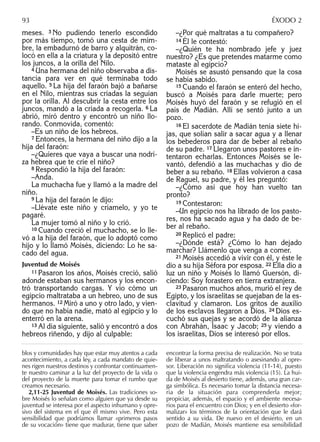 meses. 3 No pudiendo tenerlo escondido
por más tiempo, tomó una cesta de mim-
bre, la embadurnó de barro y alquitrán, co-
locó en ella a la criatura y la depositó entre
los juncos, a la orilla del Nilo.
4 Una hermana del niño observaba a dis-
tancia para ver en qué terminaba todo
aquello. 5 La hija del faraón bajó a bañarse
en el Nilo, mientras sus criadas la seguían
por la orilla. Al descubrir la cesta entre los
juncos, mandó a la criada a recogerla. 6 La
abrió, miró dentro y encontró un niño llo-
rando. Conmovida, comentó:
–Es un niño de los hebreos.
7 Entonces, la hermana del niño dijo a la
hija del faraón:
–¿Quieres que vaya a buscar una nodri-
za hebrea que te críe el niño?
8 Respondió la hija del faraón:
–Anda.
La muchacha fue y llamó a la madre del
niño.
9 La hija del faraón le dijo:
–Llévate este niño y críamelo, y yo te
pagaré.
La mujer tomó al niño y lo crió.
10 Cuando creció el muchacho, se lo lle-
vó a la hija del faraón, que lo adoptó como
hijo y lo llamó Moisés, diciendo: Lo he sa-
cado del agua.
Juventud de Moisés
11 Pasaron los años, Moisés creció, salió
adonde estaban sus hermanos y los encon-
tró transportando cargas. Y vio cómo un
egipcio maltrataba a un hebreo, uno de sus
hermanos. 12 Miró a uno y otro lado, y vien-
do que no había nadie, mató al egipcio y lo
enterró en la arena.
13 Al día siguiente, salió y encontró a dos
hebreos riñendo, y dijo al culpable:
–¿Por qué maltratas a tu compañero?
14 Él le contestó:
–¿Quién te ha nombrado jefe y juez
nuestro? ¿Es que pretendes matarme como
mataste al egipcio?
Moisés se asustó pensando que la cosa
se había sabido.
15 Cuando el faraón se enteró del hecho,
buscó a Moisés para darle muerte; pero
Moisés huyó del faraón y se refugió en el
país de Madián. Allí se sentó junto a un
pozo.
16 El sacerdote de Madián tenía siete hi-
jas, que solían salir a sacar agua y a llenar
los bebederos para dar de beber al rebaño
de su padre. 17 Llegaron unos pastores e in-
tentaron echarlas. Entonces Moisés se le-
vantó, defendió a las muchachas y dio de
beber a su rebaño. 18 Ellas volvieron a casa
de Raguel, su padre, y él les preguntó:
–¿Cómo así que hoy han vuelto tan
pronto?
19 Contestaron:
–Un egipcio nos ha librado de los pasto-
res, nos ha sacado agua y ha dado de be-
ber al rebaño.
20 Replicó el padre:
–¿Dónde está? ¿Cómo lo han dejado
marchar? Llámenlo que venga a comer.
21 Moisés accedió a vivir con él, y éste le
dio a su hija Séfora por esposa. 22 Ella dio a
luz un niño y Moisés lo llamó Guersón, di-
ciendo: Soy forastero en tierra extranjera.
23 Pasaron muchos años, murió el rey de
Egipto, y los israelitas se quejaban de la es-
clavitud y clamaron. Los gritos de auxilio
de los esclavos llegaron a Dios. 24 Dios es-
cuchó sus quejas y se acordó de la alianza
con Abrahán, Isaac y Jacob; 25 y viendo a
los israelitas, Dios se interesó por ellos.
blos y comunidades hay que estar muy atentos a cada
acontecimiento, a cada ley, a cada mandato de quie-
nes rigen nuestros destinos y confrontar continuamen-
te nuestro caminar a la luz del proyecto de la vida o
del proyecto de la muerte para tomar el rumbo que
creamos necesario.
2,11-25 Juventud de Moisés. Las tradiciones so-
bre Moisés lo señalan como alguien que ya desde su
juventud se interesa por el aspecto inhumano y opre-
sivo del sistema en el que él mismo vive. Pero esta
sensibilidad que podríamos llamar «primeros pasos
de su vocación» tiene que madurar, tiene que saber
encontrar la forma precisa de realización. No se trata
de liberar a unos maltratando o asesinando al opre-
sor. Liberación no signiﬁca violencia (11-14), puesto
que la violencia engendra más violencia (15). La hui-
da de Moisés al desierto tiene, además, una gran car-
ga simbólica. Es necesario tomar la distancia necesa-
ria de la situación para comprenderla mejor;
propiciar, además, el espacio y el ambiente necesa-
rios para el encuentro con Dios; y en el desierto «for-
malizar» los términos de la orientación que le dará
sentido a su vida. De nuevo en el desierto, en un
pozo de Madián, Moisés mantiene esa sensibilidad
93 ÉXODO 2
 
