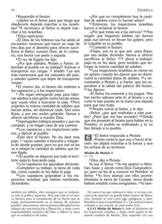 2 Respondió el faraón:
–¿Quién es el Señor para que tenga que
obedecerle dejando marchar a los israeli-
tas? Ni reconozco al Señor ni dejaré mar-
char a los israelitas.
3 Ellos replicaron:
–El Dios de los hebreos nos ha salido al
encuentro: tenemos que hacer un viaje de
tres días por el desierto para ofrecer sacri-
ﬁcios al Señor, nuestro Dios; de lo contra-
rio, nos herirá con peste o espada.
4 El rey de Egipto les dijo:
–¿Por qué ustedes, Moisés y Aarón, al-
borotan al pueblo en su trabajo? Vuelvan a
transportar sus cargas. Y añadió: 5 ya son
más numerosos que los naturales del país,
y ustedes quieren que dejen de transportar
cargas.
6 El mismo día, el faraón dio órdenes a
los capataces y a los inspectores:
7 –No sigan entregando paja para fabri-
car adobes a esta gente como hacían antes;
que vayan ellos a buscarse la paja. 8 Pero
exíjanles la misma cantidad de adobes que
hacían antes, sin disminuir nada. Son unos
ﬂojos, y por eso andan gritando: Vamos a
ofrecer sacriﬁcios a nuestro Dios.
9 Impónganles trabajos pesados y que los
cumplan, y no hagan caso de sus cuentos.
10 Los capataces y los inspectores salie-
ron, y dijeron al pueblo:
–Esto dice el faraón: No les daré más
paja; 11 vayan ustedes a buscarla y tráigan-
la de donde puedan, pero no por eso se les
va a rebajar la cantidad de adobes que tie-
nen ﬁjada.
12 El pueblo se dispersó por todo el terri-
torio egipcio buscando paja.
13 Los capataces los apuraban diciendo:
–Completen su trabajo, la tarea de cada
día, como cuando se les daba la paja.
14 Los capataces golpeaban a los ins-
pectores israelitas que habían nombrado,
diciéndoles:
–¿Por qué no completaron hoy la canti-
dad de adobes como lo hacían antes?
15 Entonces, los inspectores israelitas
fueron a reclamar al faraón:
–¿Por qué tratas así a tus siervos? 16 Nos
exigen que hagamos adobes sin darnos
paja; tus siervos se llevan los golpes, pero
el culpable es tu pueblo.
17 Contestó el faraón:
–Flojos, eso es lo que son, unos ﬂojos;
por eso andan diciendo: Vamos a ofrecer
sacriﬁcios al Señor. 18 Y ahora a trabajar;
paja no se les dará, pero tendrán que en-
tregar la misma cantidad de adobes.
19 Los inspectores israelitas se vieron en
un aprieto cuando les dijeron que no dismi-
nuiría la cantidad diaria de adobes, 20 y en-
contrando a Moisés y a Aarón, que los es-
peraban a la salida del palacio del faraón,
21 les dijeron:
–El Señor los examine y los juzgue. Nos
han hecho odiosos ante él; al faraón y a su
corte le han puesto en la mano una espada
para que nos mate.
22 Moisés volvió al Señor, y le dijo:
–Señor, ¿por qué maltratas a este pue-
blo? ¿Para qué me has enviado? 23 Desde
que me presenté al faraón para hablar en tu
Nombre, el pueblo es maltratado y tú no
has librado a tu pueblo.
1 El Señor respondió a Moisés:
–Pronto verás lo que voy a hacer al fa-
raón: los dejará marchar a la fuerza y aun
los echará de su territorio.
Misión de Moisés I
(3,7-10)
2 Dios dijo a Moisés:
Yo soy el Señor. 3 Yo me aparecí a Abra-
hán, Isaac y Jacob como Dios Todopodero-
so, pero no les di a conocer mi Nombre: el
Señor. 4 Yo hice alianza con ellos prome-
tiéndoles la tierra de Canaán, tierra donde
habían residido como emigrantes. 5 Yo tam-
6
también son fallidos, sólo consiguen que se endurez-
ca más la política represiva. Pero esto sólo es el mar-
co literario para la constatación de un hecho que se
repite permanentemente en la historia de nuestros
pueblos: desanimarse ante la primera diﬁcultad en los
trabajos de concienciación y liberación, y dejar como
responsabilidad exclusiva del líder o líderes la tarea
que en realidad es de todos.
De nuevo hay que subrayar la idea: si no hay con-
ciencia de opresión no puede haber motivo de libera-
ción. Siempre se verá como algo «peligroso» y «pro-
blemático» para la estabilidad (21). Esta actitud mueve
a Moisés a una oración de intercesión (22s).
6,2-13 Misión de Moisés I. Ante el desánimo de
los inspectores israelitas, y hasta cierto punto el de-
sánimo también de Moisés, Dios responde con una
97 ÉXODO 6
 