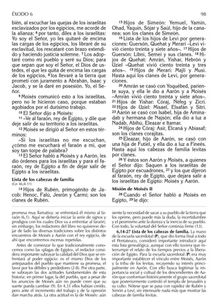 bién, al escuchar las quejas de los israelitas
esclavizados por los egipcios, me acordé de
la alianza; 6 por tanto, diles a los israelitas:
Yo soy el Señor, yo les quitaré de encima
las cargas de los egipcios, los libraré de su
esclavitud, los rescataré con brazo extendi-
do y haciendo justicia solemne. 7 Los adop-
taré como mi pueblo y seré su Dios; para
que sepan que soy el Señor, el Dios de us-
tedes, el que les quita de encima las cargas
de los egipcios, 8 los llevaré a la tierra que
prometí con juramento a Abrahán, Isaac y
Jacob, y se la daré en posesión. Yo, el Se-
ñor.
9 Moisés comunicó esto a los israelitas,
pero no le hicieron caso, porque estaban
agobiados por el durísimo trabajo.
10 El Señor dijo a Moisés:
11 –Ve al faraón, rey de Egipto, y dile que
deje salir de su territorio a los israelitas.
12 Moisés se dirigió al Señor en estos tér-
minos:
–Si los israelitas no me escuchan,
¿cómo me escuchará el faraón a mí, que
soy tan torpe de palabra?
13 El Señor habló a Moisés y a Aarón, les
dio órdenes para los israelitas y para el fa-
raón, rey de Egipto a ﬁn de dejar salir de
Egipto a los israelitas.
Lista de los cabezas de familia
(Gn 46,8-11)
14 Hijos de Rubén, primogénito de Ja-
cob: Henoc, Falú, Jesrón y Carmí; son los
clanes de Rubén.
15 Hijos de Simeón: Yemuel, Yamín,
Ohad, Yaquín, Sójar y Saúl, hijo de la cana-
nea; son los clanes de Simeón.
16 Lista de los hijos de Leví por genera-
ciones: Guersón, Quehat y Merarí –Leví vi-
vió ciento treinta y siete años–. 17 Hijos de
Guersón: Libní, Semeí y sus clanes. 18 Hi-
jos de Quehat: Amrán, Yishar, Hebrón y
Uziel –Quehat vivió ciento treinta y tres
años–. 19 Hijos de Merarí: Majli y Musí.
Hasta aquí los clanes de Leví, por genera-
ciones.
20 Amrán se casó con Yoquébed, parien-
te suya, y ella le dio a Aarón y a Moisés
–Amrán vivió ciento treinta y siete años–.
21 Hijos de Yishar: Córaj, Néfeg y Zicrí.
22 Hijos de Uziel: Misael, Elsafán y Sitrí.
23 Aarón se casó con Isabel, hija de Amina-
dab y hermana de Najsón; ella dio a luz a
Nadab, Abihú, Eleazar e Itamar.
24 Hijos de Córaj: Asir, Elcaná y Abiasaf;
son los clanes corajitas.
25 Eleazar, hijo de Aarón, se casó con
una hija de Futiel, y ella dio a luz a Fineés.
Hasta aquí los cabezas de familia levitas
por clanes.
26 Y éstos son Aarón y Moisés, a quienes
el Señor dijo: Saquen a los israelitas de
Egipto por escuadrones, 27 y los que dijeron
al faraón, rey de Egipto, que dejara salir a
los israelitas de Egipto: Moisés y Aarón.
Misión de Moisés II
28 Cuando el Señor habló a Moisés en
Egipto, 29 le dijo:
promesa muy llamativa: se enfrentará él mismo al fa-
raón (6,1). Aquí se debería iniciar la serie de signos y
prodigios con los cuales Dios va a enfrentar al faraón;
sin embargo, los redactores del libro no quisieron de-
jar de lado las diversas tradiciones sobre los distintos
encuentros de Moisés y Aarón con el rey egipcio, de
ahí que encontremos escenas repetidas.
Antes de comenzar lo que tradicionalmente cono-
cemos como las «plagas de Egipto», el redactor consi-
dera importante subrayar la calidad del Dios que se en-
frentará al poder egipcio: es el mismo Dios de los
antepasados del pueblo que mantiene su promesa, el
favor por los débiles y perdedores (2-8). Por otra parte,
se subrayan las dos actitudes fundamentales de esta
historia: en primer lugar, la del pueblo, que a pesar de
los anuncios de Moisés aún no puede creer que su
suerte pueda cambiar (9). En 4,31 ellos habían creído,
pero ante el incremento del trabajo y de la opresión
dan marcha atrás. La otra actitud es la de Moisés: aún
siente la necesidad de sacar a su pueblo de la tierra que
los oprime, pero puede más la duda, la incertidumbre
y el pesimismo ante la dureza y la inercia de su pueblo.
Con todo, la voluntad del Señor continúa ﬁrme (13).
6,14-27 Lista de los cabezas de familia. La mano
de la escuela sacerdotal (P), que dio forma ﬁnal a todo
el Pentateuco, consideró importante introducir aquí
esta lista genealógica, aunque con ello tuviera que in-
terrumpir el relato de los tiempos previos a la libera-
ción de Egipto. Para la escuela sacerdotal (P) era muy
importante establecer el vínculo entre Moisés, Aarón
y la tribu de los levitas, recayendo su interés princi-
palmente en Aarón. Con ello busca legitimar la im-
portancia social y cultual de los descendientes de Aa-
rón que conforman históricamente el grupo sacerdotal
que posteriormente controló el templo de Jerusalén y
su culto. Nótese que se pasa con rapidez de Rubén y
Simón a Leví, sin interesarle nada más que mostrar las
cabezas de familia levitas.
ÉXODO 6 98
 