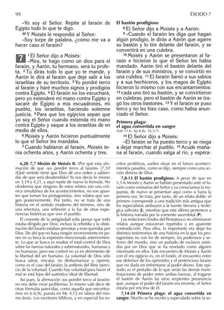 –Yo soy el Señor. Repite al faraón de
Egipto todo lo que te digo.
30 Y Moisés le respondió al Señor:
–Soy torpe de palabra, ¿cómo me va a
hacer caso el faraón?
1 El Señor dijo a Moisés:
–Mira, te hago como un dios para el
faraón, y Aarón, tu hermano, será tu profe-
ta. 2 Tú dirás todo lo que yo te mande, y
Aarón le dirá al faraón que deje salir a los
israelitas de su territorio. 3 Yo pondré terco
al faraón y haré muchos signos y prodigios
contra Egipto. 4 El faraón no los escuchará,
pero yo extenderé mi mano contra Egipto y
sacaré de Egipto a mis escuadrones, mi
pueblo, los israelitas, haciendo solemne
justicia. 5 Para que los egipcios sepan que
yo soy el Señor cuando extienda mi mano
contra Egipto y saque a los israelitas de en
medio de ellos.
6 Moisés y Aarón hicieron puntualmente
lo que el Señor les mandaba.
7 Cuando hablaron al faraón, Moisés te-
nía ochenta años, y Aarón ochenta y tres.
7
El bastón prodigioso
8 El Señor dijo a Moisés y a Aarón:
9 –Cuando el faraón les diga que hagan
algún prodigio, le dirás a Aarón que agarre
su bastón y lo tire delante del faraón, y se
convertirá en una culebra.
10 Moisés y Aarón se presentaron al fa-
raón e hicieron lo que el Señor les había
mandado. Aarón tiró el bastón delante del
faraón y de sus ministros, y se convirtió en
una culebra. 11 El faraón llamó a sus sabios
y a sus hechiceros, y los magos de Egipto
hicieron lo mismo con sus encantamientos:
12 cada uno tiró su bastón, y se convirtieron
en culebras, pero el bastón de Aarón se tra-
gó los otros bastones. 13 Y el faraón se puso
terco y no les hizo caso, como había anun-
ciado el Señor.
Primera plaga:
el agua convertida en sangre
(Sab 11,6; Ap 8,8s; 16,3-7)
14 El Señor dijo a Moisés:
–El faraón se ha puesto terco y se niega
a dejar marchar al pueblo. 15 Acude maña-
na al faraón, cuando salga al río, y espéra-
6,28–7,7 Misión de Moisés II. ¿Por qué esta aﬁr-
mación de que «yo pondré terco al faraón» (7,3)?
¿Qué sentido tiene que Dios dé una orden a sabien-
das de que será desatendido? Ya nos decía lo mismo
en 3,19 y 4,21, y aquí repite de nuevo la fórmula. No
olvidemos que ninguno de estos relatos son una cró-
nica simultánea de los acontecimientos, no son apun-
tes que toman los protagonistas, sino relatos que sur-
gen posteriormente. Por tanto, no se trata de una
historia en el sentido moderno del término, sino de
una relectura, una reﬂexión a la luz de otras expe-
riencias históricas que vive el pueblo.
El creyente de la antigüedad solía pensar que todo
estaba dirigido por Dios; incluso la rebeldía y la obsti-
nación del faraón estaban previstas y eran queridas por
Dios. De ahí que no haya ningún inconveniente en po-
ner en su boca la expresión mencionada anteriormen-
te. Lo que se busca es resaltar el total control de Dios
sobre las fuerzas naturales y sobrenaturales, humanas y
no humanas; pero ese control no va en detrimento de
la libertad del ser humano. La voluntad de Dios sólo
busca salvar, rescatar, no deshumanizar u oprimir,
como es el caso del faraón, la antítesis del libre ejerci-
cio de la voluntad. Cuando hay voluntad para hacer el
mal se está lejos del auténtico ideal de libertad.
Así pues, la aﬁrmación «yo pondré terco al faraón»
no nos debe crear problemas; lo mismo vale decir de
otras fórmulas parecidas, como aquella que encontra-
mos en Is 6,9s, puesta en Mc 4,12 en labios del mis-
mo Jesús. Los escritores bíblicos, y en especial los es-
critos proféticos, suelen situar en el futuro aconteci-
mientos pasados, como se dijo, siempre como una ac-
ción directa de Dios.
7,8-13 El bastón prodigioso. A pesar de que en
5,1-6 Moisés y Aarón se habían presentado ante el fa-
raón como emisarios del Señor y ya conocíamos la res-
puesta, de nuevo se presentan aquí como si fuera la
primera vez. Se trata, por tanto, de un relato doble: el
primero corresponde a una tradición más antigua que
los especialistas atribuyen a la fuente literaria y teoló-
gica yahvista (J), mientras que este último pertenece a
la historia narrada por la corriente sacerdotal (P).
Los redactores ﬁnales del Pentateuco no eliminaron
relatos aunque estuvieran repetidos y en aparente
contradicción. Para ellos, lo importante era dejar los
distintos testimonios de una historia en la que los pro-
tagonistas no son los de siempre, los poderosos y se-
ñores del mundo, sino un puñado de esclavos asisti-
dos por un Dios que se ha revelado como alguien
interesado en ellos. Este encuentro de Moisés y Aarón
con el rey egipcio es, en el fondo, el encuentro entre
ese defensor de los oprimidos y el pretencioso faraón
que no duda en enfrentarse al poder divino. Este epi-
sodio es el preludio de lo que serán las demás mani-
festaciones de poder entre ambas fuerzas; al tragarse
el bastón de Aarón las otras serpientes preanuncia
que, aunque el poder del faraón era enorme, el Señor
estaría por encima de él.
7,14-24 Primera plaga: el agua convertida en
sangre. Mucho se ha escrito y especulado sobre la se-
99 ÉXODO 7
 