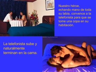 Nuestro héroe, echando mano de toda su labia, convence a la telefonista para que se tome una copa en su habitación.  La telefonista sube y naturalmente terminan en la cama. 