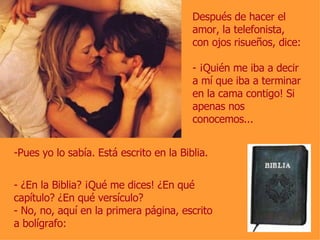 Después de hacer el amor, la telefonista, con ojos risueños, dice: - ¡Quién me iba a decir a mí que iba a terminar en la cama contigo! Si apenas nos conocemos... Pues yo lo sabía. Está escrito en la Biblia. - ¿En la Biblia? ¡Qué me dices! ¿En qué capítulo? ¿En qué versículo? - No, no, aquí en la primera página, escrito a bolígrafo: 