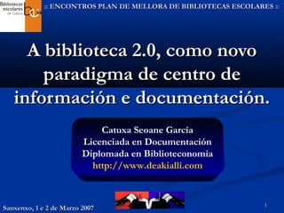 1
A biblioteca 2.0, como novoA biblioteca 2.0, como novo
paradigma de centro deparadigma de centro de
información e documentación.información e documentación.
:: ENCONTROS PLAN DE MELLORA DE BIBLIOTECAS ESCOLARES :::: ENCONTROS PLAN DE MELLORA DE BIBLIOTECAS ESCOLARES ::
Catuxa Seoane García
Licenciada en Documentación
Diplomada en Biblioteconomia
http://www.deakialli.com
Sanxenxo, 1 e 2 de Marzo 2007Sanxenxo, 1 e 2 de Marzo 2007
 