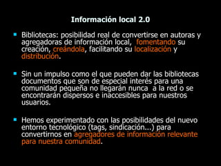 Información local 2.0 <ul><li>Bibliotecas: posibilidad real de convertirse en autoras y agregadoras de información local, ...