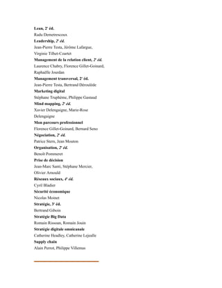 Lean, 2e
éd.
Radu Demetrescoux
Leadership, 2e
éd.
Jean-Pierre Testa, Jérôme Lafargue,
Virginie Tilhet-Coartet
Management de la relation client, 2e
éd.
Laurence Chabry, Florence Gillet-Goinard,
Raphaëlle Jourdan
Management transversal, 2e
éd.
Jean-Pierre Testa, Bertrand Déroulède
Marketing digital
Stéphane Truphème, Philippe Gastaud
Mind mapping, 2e
éd.
Xavier Delengaigne, Marie-Rose
Delengaigne
Mon parcours professionnel
Florence Gillet-Goinard, Bernard Seno
Négociation, 2e
éd.
Patrice Stern, Jean Mouton
Organisation, 2e
éd.
Benoît Pommeret
Prise de décision
Jean-Marc Santi, Stéphane Mercier,
Olivier Arnould
Réseaux sociaux, 4e
éd.
Cyril Bladier
Sécurité économique
Nicolas Moinet
Stratégie, 3e
éd.
Bertrand Giboin
Stratégie Big Data
Romain Rissoan, Romain Jouin
Stratégie digitale omnicanale
Catherine Headley, Catherine Lejealle
Supply chain
Alain Perrot, Philippe Villemus
É
 