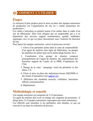COMMENT L’UTILISER ?
Étapes
La structure la plus propice pour la mise en place des équipes autonomes
de production est l’organisation du site en « unités autonomes de-
production ».
Ces unités s’articulent en général autour d’un métier dans le cadre d’un
site de fabrication. Elles sont dirigées par un responsable qui a à sa
disposition des services support (maintenance, qualité, méthodes,
logistique, etc.) et qui est placé directement sous l’autorité du directeur
du site.
Pour lancer les équipes autonomes, suivre le processus suivant :
1. Choix d’un périmètre pilote dans la zone de responsabilité
d’un agent de maîtrise (une ligne de fabrication, un groupe
de machines de même type sur la même plage horaire, etc.).
2. Constitution d’un groupe de chantier composé
principalement de l’agent de maîtrise, des représentants des
fonctions support de l’unité, de la DRH, d’opérateurs de
l’îlot.
3. Îlotage de la zone : marquage visuel du périmètre et des
allées, 5 S.
4. Choix et mise en place des indicateurs locaux SQCDME et
des rituels d’animation (voir outil no
11).
5. Définition des standards associés, validation, lancement
officiel, communication.
6. Déploiement.
Méthodologie et conseils
Une équipe autonome est composée de 5 à 9 personnes.
Un agent de maîtrise doit avoir en charge une vingtaine de personnes ; il
dirige donc 2 à 4 équipes autonomes, regroupées par zones autonomes.
Ces effectifs sont moindres si les périmètres sont étendus, ce qui est
souvent le cas dans les industries de process.
 
