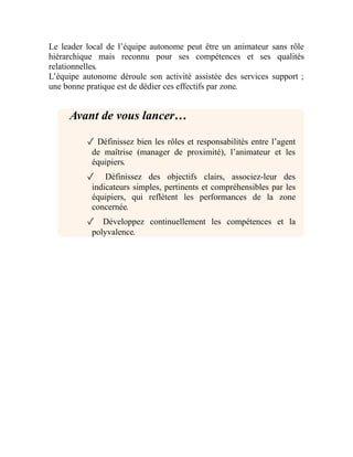 Le leader local de l’équipe autonome peut être un animateur sans rôle
hiérarchique mais reconnu pour ses compétences et ses qualités
relationnelles.
L’équipe autonome déroule son activité assistée des services support ;
une bonne pratique est de dédier ces effectifs par zone.
Avant de vous lancer…
✓ Définissez bien les rôles et responsabilités entre l’agent
de maîtrise (manager de proximité), l’animateur et les
équipiers.
✓ Définissez des objectifs clairs, associez-leur des
indicateurs simples, pertinents et compréhensibles par les
équipiers, qui reflètent les performances de la zone
concernée.
✓ Développez continuellement les compétences et la
polyvalence.
 