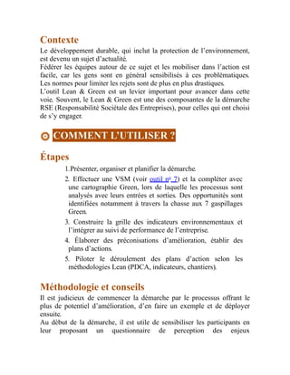 Contexte
Le développement durable, qui inclut la protection de l’environnement,
est devenu un sujet d’actualité.
Fédérer les équipes autour de ce sujet et les mobiliser dans l’action est
facile, car les gens sont en général sensibilisés à ces problématiques.
Les normes pour limiter les rejets sont de plus en plus drastiques.
L’outil Lean & Green est un levier important pour avancer dans cette
voie. Souvent, le Lean & Green est une des composantes de la démarche
RSE (Responsabilité Sociétale des Entreprises), pour celles qui ont choisi
de s’y engager.
COMMENT L’UTILISER ?
Étapes
1.Présenter, organiser et planifier la démarche.
2. Effectuer une VSM (voir outil no
7) et la compléter avec
une cartographie Green, lors de laquelle les processus sont
analysés avec leurs entrées et sorties. Des opportunités sont
identifiées notamment à travers la chasse aux 7 gaspillages
Green.
3. Construire la grille des indicateurs environnementaux et
l’intégrer au suivi de performance de l’entreprise.
4. Élaborer des préconisations d’amélioration, établir des
plans d’actions.
5. Piloter le déroulement des plans d’action selon les
méthodologies Lean (PDCA, indicateurs, chantiers).
Méthodologie et conseils
Il est judicieux de commencer la démarche par le processus offrant le
plus de potentiel d’amélioration, d’en faire un exemple et de déployer
ensuite.
Au début de la démarche, il est utile de sensibiliser les participants en
leur proposant un questionnaire de perception des enjeux
 
