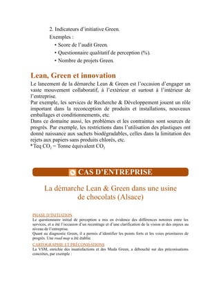 2. Indicateurs d’initiative Green.
Exemples :
• Score de l’audit Green.
• Questionnaire qualitatif de perception (%).
• Nombre de projets Green.
Lean, Green et innovation
Le lancement de la démarche Lean & Green est l’occasion d’engager un
vaste mouvement collaboratif, à l’extérieur et surtout à l’intérieur de
l’entreprise.
Par exemple, les services de Recherche & Développement jouent un rôle
important dans la reconception de produits et installations, nouveaux
emballages et conditionnements, etc.
Dans ce domaine aussi, les problèmes et les contraintes sont sources de
progrès. Par exemple, les restrictions dans l’utilisation des plastiques ont
donné naissance aux sachets biodégradables, celles dans la limitation des
rejets aux papiers sans produits chlorés, etc.
*Teq CO = Tonne équivalent CO
CAS D’ENTREPRISE
La démarche Lean & Green dans une usine
de chocolats (Alsace)
PHASE D’INITIATION
Le questionnaire initial de perception a mis en évidence des différences notoires entre les
services, et a été l’occasion d’un recentrage et d’une clarification de la vision et des enjeux au
niveau de l’entreprise.
Quant au diagnostic Green, il a permis d’identifier les points forts et les voies prioritaires de
progrès. Une road map a été établie.
CARTOGRAPHIE ET PRÉCONISATIONS
La VSM, enrichie des insatisfactions et des Muda Green, a débouché sur des préconisations
concrètes, par exemple :
2 2
 