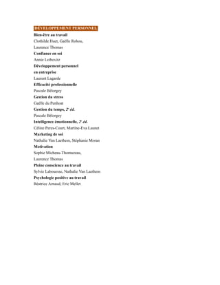 DÉVELOPPEMENT PERSONNEL
Bien-être au travail
Clothilde Huet, Gaëlle Rohou,
Laurence Thomas
Confiance en soi
Annie Leibovitz
Développement personnel
en entreprise
Laurent Lagarde
Efficacité professionnelle
Pascale Bélorgey
Gestion du stress
Gaëlle du Penhoat
Gestion du temps, 2e
éd.
Pascale Bélorgey
Intelligence émotionnelle, 2e
éd.
Céline Peres-Court, Martine-Eva Launet
Marketing de soi
Nathalie Van Laethem, Stéphanie Moran
Motivation
Sophie Micheau-Thomazeau,
Laurence Thomas
Pleine conscience au travail
Sylvie Labouesse, Nathalie Van Laethem
Psychologie positive au travail
Béatrice Arnaud, Eric Mellet
 