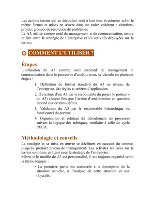 Les actions terrain qui en découlent sont à leur tour structurées selon le
même format et mises en œuvre dans un cadre cohérent : chantiers,
projets, groupes de résolution de problèmes.
Le A3, utilisé comme outil de management et de communication, assure
le lien entre la stratégie de l’entreprise et les activités déployées sur le
terrain.
COMMENT L’UTILISER ?
Étapes
L’utilisation du A3 comme outil standard de management et
communication dans le processus d’amélioration, se déroule en plusieurs
étapes :
1. Définition du format standard du A3 au niveau de
l’entreprise, des règles et critères d’application.
2. Ouverture d’un A3 par le responsable du projet (« porteur »
du A3) chaque fois que l’action d’amélioration en question
répond aux critères définis.
3. Validation du A3 par le responsable hiérarchique ou
fonctionnel du porteur.
4. Organisation et pilotage du déroulement du processus
suivant la logique des rubriques, similaire à celle du cycle
PDCA.
Méthodologie et conseils
La stratégie et sa mise en œuvre se déclinent en cascade du sommet
jusqu’au premier niveau de management. Les activités réalisées sur le
terrain sont donc en ligne avec la stratégie de l’entreprise.
Même si le modèle de A3 est personnalisé, il est toujours organisé selon
la même logique :
• La première partie est consacrée à la description de la
situation actuelle, à l’analyse de cette situation et aux
objectifs.
 