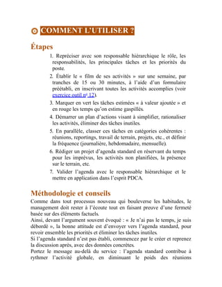 COMMENT L’UTILISER ?
Étapes
1. Repréciser avec son responsable hiérarchique le rôle, les
responsabilités, les principales tâches et les priorités du
poste.
2. Établir le « film de ses activités » sur une semaine, par
tranches de 15 ou 30 minutes, à l’aide d’un formulaire
préétabli, en inscrivant toutes les activités accomplies (voir
exercice outil no
12).
3. Marquer en vert les tâches estimées « à valeur ajoutée » et
en rouge les temps qu’on estime gaspillés.
4. Démarrer un plan d’actions visant à simplifier, rationaliser
les activités, éliminer des tâches inutiles.
5. En parallèle, classer ces tâches en catégories cohérentes :
réunions, reportings, travail de terrain, projets, etc., et définir
la fréquence (journalière, hebdomadaire, mensuelle).
6. Rédiger un projet d’agenda standard en réservant du temps
pour les imprévus, les activités non planifiées, la présence
sur le terrain, etc.
7. Valider l’agenda avec le responsable hiérarchique et le
mettre en application dans l’esprit PDCA.
Méthodologie et conseils
Comme dans tout processus nouveau qui bouleverse les habitudes, le
management doit rester à l’écoute tout en faisant preuve d’une fermeté
basée sur des éléments factuels.
Ainsi, devant l’argument souvent évoqué : « Je n’ai pas le temps, je suis
débordé », la bonne attitude est d’envoyer vers l’agenda standard, pour
revoir ensemble les priorités et éliminer les tâches inutiles.
Si l’agenda standard n’est pas établi, commencez par le créer et reprenez
la discussion après, avec des données concrètes.
Portez le message au-delà du service : l’agenda standard contribue à
rythmer l’activité globale, en diminuant le poids des réunions
 