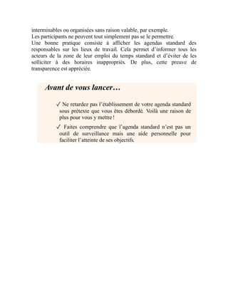 interminables ou organisées sans raison valable, par exemple.
Les participants ne peuvent tout simplement pas se le permettre.
Une bonne pratique consiste à afficher les agendas standard des
responsables sur les lieux de travail. Cela permet d’informer tous les
acteurs de la zone de leur emploi du temps standard et d’éviter de les
solliciter à des horaires inappropriés. De plus, cette preuve de
transparence est appréciée.
Avant de vous lancer…
✓ Ne retardez pas l’établissement de votre agenda standard
sous prétexte que vous êtes débordé. Voilà une raison de
plus pour vous y mettre !
✓ Faites comprendre que l’agenda standard n’est pas un
outil de surveillance mais une aide personnelle pour
faciliter l’atteinte de ses objectifs.
 