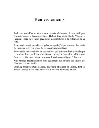 Remerciements
J’adresse tout d’abord des remerciements chaleureux à mes collègues
François Joubert, François Hicter, Hubert Siegfriedt, Koshi Yiiama et
Bernard Corre pour leurs précieuses contributions à la rédaction de ce
livre.
Je remercie aussi mes clients, grâce auxquels j’ai pu pratiquer les outils
du Lean sur le terrain avant de les décrire dans un livre.
Je remercie mes confrères et partenaires, qui ont contribué à développer
cette discipline par leurs réalisations, partagées dans des publications,
forums, conférences, blogs, ou encore lors de nos multiples échanges.
Mes pensées reconnaissantes vont également aux auteurs des vidéos qui
illustrent certains outils.
Enfin, je remercie Odile Marion, directrice éditoriale de Dunod, dont les
conseils avisés m’ont aidé à mener à bien cette deuxième édition.
 