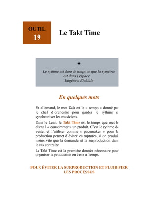 OUTIL
19
Le Takt Time
“
Le rythme est dans le temps ce que la symétrie
est dans l’espace.
Eugène d’Eichtale
En quelques mots
En allemand, le mot Takt est le « tempo » donné par
le chef d’orchestre pour garder le rythme et
synchroniser les musiciens.
Dans le Lean, le Takt Time est le temps que met le
client à « consommer » un produit. C’est le rythme de
vente, et l’utiliser comme « pacemaker » pour la
production permet d’éviter les ruptures, si on produit
moins vite que la demande, et la surproduction dans
le cas contraire.
Le Takt Time est la première donnée nécessaire pour
organiser la production en Juste à Temps.
POUR ÉVITER LA SURPRODUCTION ET FLUIDIFIER
LES PROCESSUS
 
