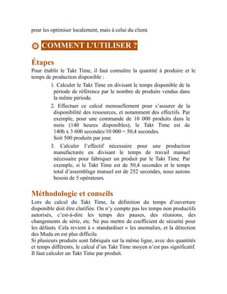 pour les optimiser localement, mais à celui du client.
COMMENT L’UTILISER ?
Étapes
Pour établir le Takt Time, il faut connaître la quantité à produire et le
temps de production disponible :
1. Calculer le Takt Time en divisant le temps disponible de la
période de référence par le nombre de produits vendus dans
la même période.
2. Effectuer ce calcul mensuellement pour s’assurer de la
disponibilité des ressources, et notamment des effectifs. Par
exemple, pour une commande de 10 000 produits dans le
mois (140 heures disponibles), le Takt Time est de
140h x 3 600 secondes/10 000 = 50,4 secondes.
Soit 500 produits par jour.
3. Calculer l’effectif nécessaire pour une production
manufacturée en divisant le temps de travail manuel
nécessaire pour fabriquer un produit par le Takt Time. Par
exemple, si le Takt Time est de 50,4 secondes et le temps
total d’assemblage manuel est de 252 secondes, nous aurons
besoin de 5 opérateurs.
Méthodologie et conseils
Lors du calcul du Takt Time, la définition du temps d’ouverture
disponible doit être clarifiée. On n’y compte pas les temps non productifs
autorisés, c’est-à-dire les temps des pauses, des réunions, des
changements de série, etc. Ne pas mettre de coefficient de sécurité pour
les défauts. Cela revient à « standardiser » les anomalies, et la détection
des Muda en est plus difficile.
Si plusieurs produits sont fabriqués sur la même ligne, avec des quantités
et temps différents, le calcul d’un Takt Time moyen n’est pas significatif.
Il faut calculer un Takt Time par produit.
 