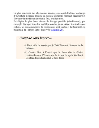 La plus mauvaise des alternatives dans ce cas serait d’allouer un temps
d’ouverture à chaque modèle au prorata du temps mensuel nécessaire et
fabriquer le modèle en une seule fois, tous les mois.
Privilégier le plus haut niveau de lissage possible (nivellement), par
exemple fabriquer tous les modèles tous les jours. Ainsi, les stocks sont
réduits, les consommations de composants sont lissées et la flexibilité est
maximale de l’amont vers l’aval (voir l’outil no
29).
Avant de vous lancer…
✓ Il est utile de savoir que le Takt Time est l’inverse de la
cadence.
✓ Gardez bien à l’esprit que le Lean vise à réduire
continuellement l’écart entre le temps de cycle (incluant
les aléas de production) et le Takt Time.
 