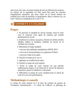 mais aussi avec soin, en tenant compte de tous les éléments de contexte.
La mesure de ce paramètre est faite aussi bien pour les activités
intégralement manuelles, que pour celles où le travail manuel est
combiné avec celui de machines et équipements. Dans ce dernier cas, cet
outil s’utilise en complément de l’outil no
22.
COMMENT L’UTILISER ?
Étapes
1. Se procurer le standard de travail existant, sinon le créer
avec le concours d’un agent de maîtrise qui connaît
parfaitement le travail.
2. Améliorer le contenu, les gestes, éliminer les tâches inutiles
(Muda), définir la meilleure méthode de travail en la
vérifiant sur le terrain.
3. Déterminer le temps standard :
• soit avec des méthodes standardisées (MTM, WF) ;
• soit avec le chronométrage avec jugement d’allure ;
• soit avec l’aide d’un expert.
4. Calculer le temps net (« sec »).
5. Appliquer un coefficient de repos.
6. Calculer le temps de cycle manuel.
7. Tester le temps de cycle manuel sur une période
suffisamment longue et en observant le travail de plusieurs
opérateurs, ajuster et améliorer si nécessaire.
8. Officialiser le temps de cycle standard pour le calcul du
coût et le suivi des performances.
Méthodologie et conseils
Le temps de cycle manuel est à la base du système de gestion de
l’entreprise manufacturière : le calcul de l’effectif, le planning de
 