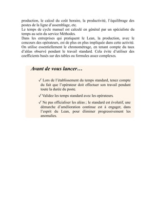 production, le calcul du coût horaire, la productivité, l’équilibrage des
postes de la ligne d’assemblage, etc.
Le temps de cycle manuel est calculé en général par un spécialiste du
temps au sein du service Méthodes.
Dans les entreprises qui pratiquent le Lean, la production, avec le
concours des opérateurs, est de plus en plus impliquée dans cette activité.
On utilise essentiellement le chronométrage, en tenant compte du taux
d’aléas observé pendant le travail standard. Cela évite d’utiliser des
coefficients basés sur des tables ou formules assez complexes.
Avant de vous lancer…
✓ Lors de l’établissement du temps standard, tenez compte
du fait que l’opérateur doit effectuer son travail pendant
toute la durée du poste.
✓Validez les temps standard avec les opérateurs.
✓ Ne pas officialiser les aléas ; le standard est évolutif, une
démarche d’amélioration continue est à engager, dans
l’esprit du Lean, pour éliminer progressivement les
anomalies.
 