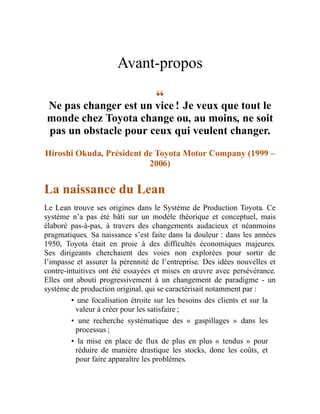 Avant-propos
“
Ne pas changer est un vice ! Je veux que tout le
monde chez Toyota change ou, au moins, ne soit
pas un obstacle pour ceux qui veulent changer.
Hiroshi Okuda, Président de Toyota Motor Company (1999 –
2006)
La naissance du Lean
Le Lean trouve ses origines dans le Système de Production Toyota. Ce
système n’a pas été bâti sur un modèle théorique et conceptuel, mais
élaboré pas-à-pas, à travers des changements audacieux et néanmoins
pragmatiques. Sa naissance s’est faite dans la douleur : dans les années
1950, Toyota était en proie à des difficultés économiques majeures.
Ses dirigeants cherchaient des voies non explorées pour sortir de
l’impasse et assurer la pérennité de l’entreprise. Des idées nouvelles et
contre-intuitives ont été essayées et mises en œuvre avec persévérance.
Elles ont abouti progressivement à un changement de paradigme - un
système de production original, qui se caractérisait notamment par :
• une focalisation étroite sur les besoins des clients et sur la
valeur à créer pour les satisfaire ;
• une recherche systématique des « gaspillages » dans les
processus ;
• la mise en place de flux de plus en plus « tendus » pour
réduire de manière drastique les stocks, donc les coûts, et
pour faire apparaître les problèmes.
 