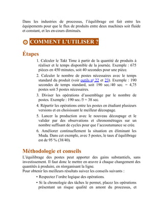 Dans les industries de processus, l’équilibrage est fait entre les
équipements pour que le flux de produits entre deux machines soit fluide
et constant, et les en-cours diminués.
COMMENT L’UTILISER ?
Étapes
1. Calculer le Takt Time à partir de la quantité de produits à
réaliser et le temps disponible de la journée. Exemple : 675
pièces en 450 minutes, soit 40 secondes pour une pièce.
2. Calculer le nombre de postes nécessaires avec le temps
standard du produit (voir outils no
22 et 23). Exemple : 190
secondes de temps standard, soit 190 sec./40 sec. = 4,75
postes soit 5 postes nécessaires.
3. Diviser les opérations d’assemblage par le nombre de
postes. Exemple : 190 sec./5 = 38 sec.
4. Répartir les opérations entre les postes en étudiant plusieurs
versions et en choisissant le meilleur découpage.
5. Lancer la production avec le nouveau découpage et le
valider par des observations et chronométrages sur un
nombre suffisant de cycles pour que l’accoutumance se crée.
6. Améliorer continuellement la situation en éliminant les
Muda. Dans cet exemple, avec 5 postes, le taux d’équilibrage
est de 95 % (38/40).
Méthodologie et conseils
L’équilibrage des postes peut apporter des gains substantiels, sans
investissement. Il faut donc le mettre en œuvre à chaque changement des
quantités à produire, en réorganisant la ligne.
Pour obtenir les meilleurs résultats suivez les conseils suivants :
• Respectez l’ordre logique des opérations.
• Si la chronologie des tâches le permet, placez les opérations
présentant un risque qualité en amont du processus, et
 
