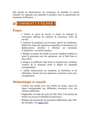 Elle permet de dimensionner les ressources, de planifier le travail,
d’ajuster les capacités aux quantités à produire, tout en garantissant un
maximum d’efficience.
COMMENT L’UTILISER ?
Étapes
1. Choisir le poste de travail et réunir les données le
concernant (tableau de capacité de processus, fiche de
travail).
2. Analyser les pratiques sur le terrain, choisir les meilleures,
définir les temps des opérations manuelles et mécanisées, les
déplacements, chercher à effectuer un maximum
d’opérations « en temps masqué ».
3. Rédiger un projet de feuille de travail standard combiné et
tester le processus avec les opérateurs, sur le Takt Time le
plus utilisé.
4. Intégrer les différents Takt Time en fonction des variations
connues de la demande client et définir les standards
correspondants.
5. Valider itérativement ces standards, les formaliser et les
officialiser, former tous les opérateurs concernés avant mise
en application.
Méthodologie et conseils
• Utiliser une feuille avec une échelle de temps, tracer les
lignes correspondant aux différentes ressources avec des
couleurs différentes.
• Rapprocher le temps de cycle du Takt Time. Cela permet de
limiter les encours et fluidifier les processus.
• Rédiger des documents de formation additionnels (des OPL
par exemple, voir outil no
43).
 