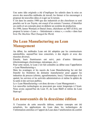 Une autre idée originale a été d’impliquer les salariés dans la mise en
œuvre des nouvelles méthodes de travail, les former et les encourager à
proposer de nouvelles idées et à agir sur le terrain.
C’est dans les années 1980 que des industriels et des chercheurs se sont
penchés sur le cas Toyota, ont essayé d’en extraire l’essence, d’identifier
ses outils et ses concepts pour en déduire un système de production.
En 1990, James Womack et Daniel Jones, chercheurs au MIT (USA), ont
proposé le terme « Lean » – littéralement « mince », « svelte » dans leur
livre The Machine That Changed the World.
Du Lean Manufacturing au Lean
Management
Au début, les méthodes Lean ont été adoptées par les constructeurs
automobiles, aujourd’hui tous concernés, à des degrés et avec des
réussites diverses.
Ensuite, leurs fournisseurs ont suivi, puis d’autres fabricants
(électroménager, électronique, mécanique, etc.).
Pour cette raison, le Lean s’est fait connaître au début sous l’appellation
« Lean Manufacturing ».
Mais les avantages et les succès du Lean Manufacturing lui ont fait
franchir les frontières du domaine manufacturier pour gagner les
industries de process (chimie, agroalimentaire, luxe), l’aéronautique et le
spatial, les services et les activités administratives et même la sphère de
la santé et des services publics.
Le « Lean Manufacturing » est donc devenu « Lean Management ».
Les nouvelles technologies ne pouvaient pas rester longtemps à l’écart.
Nous avons aujourd’hui du Lean IT, du Lean R&D et même du Lean
Start-up !
Les nouveautés de la deuxième édition
À l’occasion de cette nouvelle édition, certains concepts ont été
actualisés, les applications du Lean dans les technologies de
l’information enrichies et l’apport du Lean dans l’amélioration du confort
 