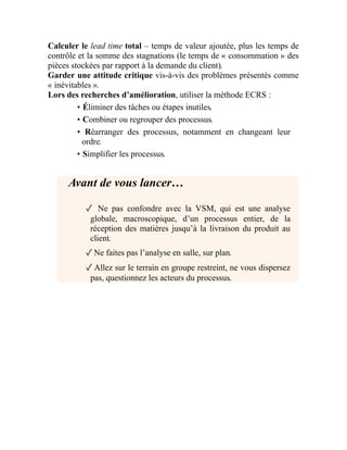 Calculer le lead time total – temps de valeur ajoutée, plus les temps de
contrôle et la somme des stagnations (le temps de « consommation » des
pièces stockées par rapport à la demande du client).
Garder une attitude critique vis-à-vis des problèmes présentés comme
« inévitables ».
Lors des recherches d’amélioration, utiliser la méthode ECRS :
• Éliminer des tâches ou étapes inutiles.
• Combiner ou regrouper des processus.
• Réarranger des processus, notamment en changeant leur
ordre.
• Simplifier les processus.
Avant de vous lancer…
✓ Ne pas confondre avec la VSM, qui est une analyse
globale, macroscopique, d’un processus entier, de la
réception des matières jusqu’à la livraison du produit au
client.
✓Ne faites pas l’analyse en salle, sur plan.
✓Allez sur le terrain en groupe restreint, ne vous dispersez
pas, questionnez les acteurs du processus.
 