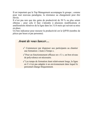 Il est important que le Top Management accompagne le groupe ; comme
pour tout nouveau paradigme, la résistance au changement peut être
élevée.
Il n’est pas rare que des gains de productivité de 50 % ou plus soient
obtenus ; pour cela il faut s’attendre à plusieurs modifications et
améliorations itératives de la ligne dans les 3 à 6 mois qui suivent sa mise
en place.
Un bon indicateur pour mesurer la productivité est le Q/P/H (nombre de
pièces par heure et par personne).
Avant de vous lancer…
✓ Commencez par dispenser aux participants au chantier
une formation « Juste à Temps ».
✓Pour un fonctionnement efficace en « U », un bon niveau
de polyvalence est nécessaire.
✓ Les temps de formation étant relativement longs, la ligne
en U n’est pas adaptée à un environnement dans lequel le
personnel change fréquemment.
 