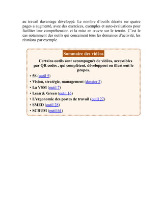 au travail davantage développé. Le nombre d’outils décrits sur quatre
pages a augmenté, avec des exercices, exemples et auto-évaluations pour
faciliter leur compréhension et la mise en œuvre sur le terrain. C’est le
cas notamment des outils qui concernent tous les domaines d’activité, les
réunions par exemple.
Sommaire des vidéos
Certains outils sont accompagnés de vidéos, accessibles
par QR codes , qui complètent, développent ou illustrent le
propos.
• 5S (outil 5)
• Vision, stratégie, management (dossier 2)
• La VSM (outil 7)
• Lean & Green (outil 16)
• L’ergonomie des postes de travail (outil 27)
• SMED (outil 28)
• SCRUM (outil 61)
 