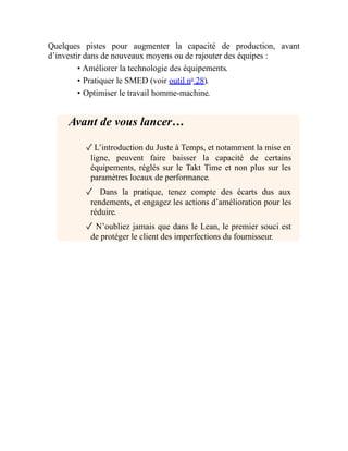 Quelques pistes pour augmenter la capacité de production, avant
d’investir dans de nouveaux moyens ou de rajouter des équipes :
• Améliorer la technologie des équipements.
• Pratiquer le SMED (voir outil no
28).
• Optimiser le travail homme-machine.
Avant de vous lancer…
✓L’introduction du Juste à Temps, et notamment la mise en
ligne, peuvent faire baisser la capacité de certains
équipements, réglés sur le Takt Time et non plus sur les
paramètres locaux de performance.
✓ Dans la pratique, tenez compte des écarts dus aux
rendements, et engagez les actions d’amélioration pour les
réduire.
✓ N’oubliez jamais que dans le Lean, le premier souci est
de protéger le client des imperfections du fournisseur.
 