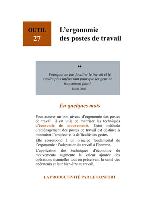 OUTIL
27
L’ergonomie
des postes de travail
“
Pourquoi ne pas faciliter le travail et le
rendre plus intéressant pour que les gens ne
transpirent plus ?
Taichi Ohno
En quelques mots
Pour assurer un bon niveau d’ergonomie des postes
de travail, il est utile de maîtriser les techniques
d’économie de mouvements. Cette méthode
d’aménagement des postes de travail est destinée à
minimiser l’ampleur et la difficulté des gestes.
Elle correspond à un principe fondamental de
l’ergonomie : l’adaptation du travail à l’homme.
L’application des techniques d’économie de
mouvements augmente la valeur ajoutée des
opérations manuelles tout en préservant la santé des
opérateurs et leur bien-être au travail.
LA PRODUCTIVITÉ PAR LE CONFORT
 