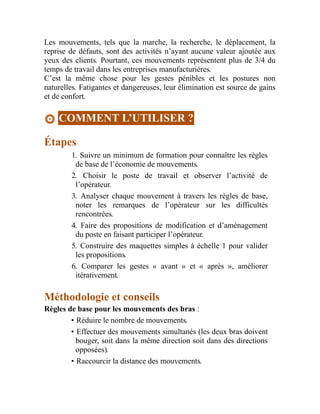 Les mouvements, tels que la marche, la recherche, le déplacement, la
reprise de défauts, sont des activités n’ayant aucune valeur ajoutée aux
yeux des clients. Pourtant, ces mouvements représentent plus de 3/4 du
temps de travail dans les entreprises manufacturières.
C’est la même chose pour les gestes pénibles et les postures non
naturelles. Fatigantes et dangereuses, leur élimination est source de gains
et de confort.
COMMENT L’UTILISER ?
Étapes
1. Suivre un minimum de formation pour connaître les règles
de base de l’économie de mouvements.
2. Choisir le poste de travail et observer l’activité de
l’opérateur.
3. Analyser chaque mouvement à travers les règles de base,
noter les remarques de l’opérateur sur les difficultés
rencontrées.
4. Faire des propositions de modification et d’aménagement
du poste en faisant participer l’opérateur.
5. Construire des maquettes simples à échelle 1 pour valider
les propositions.
6. Comparer les gestes « avant » et « après », améliorer
itérativement.
Méthodologie et conseils
Règles de base pour les mouvements des bras :
• Réduire le nombre de mouvements.
• Effectuer des mouvements simultanés (les deux bras doivent
bouger, soit dans la même direction soit dans des directions
opposées).
• Raccourcir la distance des mouvements.
 