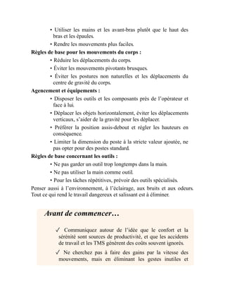 • Utiliser les mains et les avant-bras plutôt que le haut des
bras et les épaules.
• Rendre les mouvements plus faciles.
Règles de base pour les mouvements du corps :
• Réduire les déplacements du corps.
• Éviter les mouvements pivotants brusques.
• Éviter les postures non naturelles et les déplacements du
centre de gravité du corps.
Agencement et équipements :
• Disposer les outils et les composants près de l’opérateur et
face à lui.
• Déplacer les objets horizontalement, éviter les déplacements
verticaux, s’aider de la gravité pour les déplacer.
• Préférer la position assis-debout et régler les hauteurs en
conséquence.
• Limiter la dimension du poste à la stricte valeur ajoutée, ne
pas opter pour des postes standard.
Règles de base concernant les outils :
• Ne pas garder un outil trop longtemps dans la main.
• Ne pas utiliser la main comme outil.
• Pour les tâches répétitives, prévoir des outils spécialisés.
Penser aussi à l’environnement, à l’éclairage, aux bruits et aux odeurs.
Tout ce qui rend le travail dangereux et salissant est à éliminer.
Avant de commencer…
✓ Communiquez autour de l’idée que le confort et la
sérénité sont sources de productivité, et que les accidents
de travail et les TMS génèrent des coûts souvent ignorés.
✓ Ne cherchez pas à faire des gains par la vitesse des
mouvements, mais en éliminant les gestes inutiles et
 