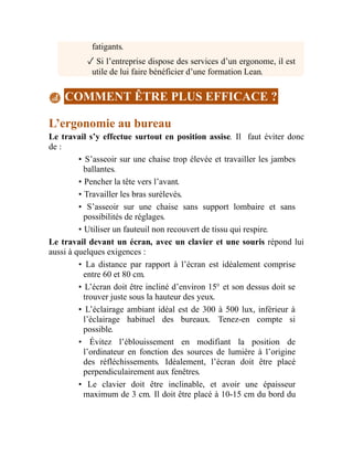 fatigants.
✓ Si l’entreprise dispose des services d’un ergonome, il est
utile de lui faire bénéficier d’une formation Lean.
COMMENT ÊTRE PLUS EFFICACE ?
L’ergonomie au bureau
Le travail s’y effectue surtout en position assise. Il faut éviter donc
de :
• S’asseoir sur une chaise trop élevée et travailler les jambes
ballantes.
• Pencher la tête vers l’avant.
• Travailler les bras surélevés.
• S’asseoir sur une chaise sans support lombaire et sans
possibilités de réglages.
• Utiliser un fauteuil non recouvert de tissu qui respire.
Le travail devant un écran, avec un clavier et une souris répond lui
aussi à quelques exigences :
• La distance par rapport à l’écran est idéalement comprise
entre 60 et 80 cm.
• L’écran doit être incliné d’environ 15° et son dessus doit se
trouver juste sous la hauteur des yeux.
• L’éclairage ambiant idéal est de 300 à 500 lux, inférieur à
l’éclairage habituel des bureaux. Tenez-en compte si
possible.
• Évitez l’éblouissement en modifiant la position de
l’ordinateur en fonction des sources de lumière à l’origine
des réfléchissements. Idéalement, l’écran doit être placé
perpendiculairement aux fenêtres.
• Le clavier doit être inclinable, et avoir une épaisseur
maximum de 3 cm. Il doit être placé à 10-15 cm du bord du
 