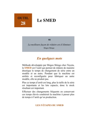 OUTIL
28
Le SMED
“
La meilleure façon de réduire est d’éliminer.
Shigeo Shingo
En quelques mots
Méthode développée par Shigeo Shingo chez Toyota,
le SMED est l’outil qui permet de réduire de manière
drastique le temps de changement de série entre un
modèle et un autre. Pendant que la machine est
arrêtée et reconfigurée pour fabriquer un autre
modèle, elle ne produit pas.
Plus ce temps d’arrêt est long, plus la taille de la série
est importante et les lots espacés, donc le stock
résultant est important.
Effectuer des changements fréquents en conservant
ces temps élevés conduirait la machine à passer plus
de temps à l’arrêt qu’en production.
LES 5 ÉTAPES DU SMED
 