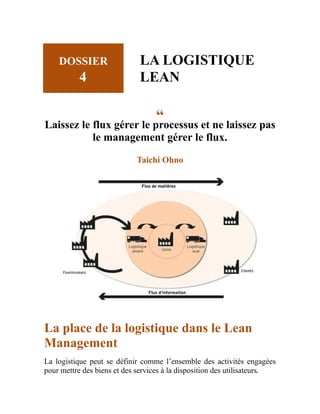 DOSSIER
4
LA LOGISTIQUE
LEAN
“
Laissez le flux gérer le processus et ne laissez pas
le management gérer le flux.
Taichi Ohno
La place de la logistique dans le Lean
Management
La logistique peut se définir comme l’ensemble des activités engagées
pour mettre des biens et des services à la disposition des utilisateurs.
 