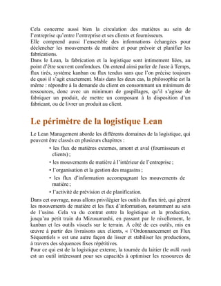 Cela concerne aussi bien la circulation des matières au sein de
l’entreprise qu’entre l’entreprise et ses clients et fournisseurs.
Elle comprend aussi l’ensemble des informations échangées pour
déclencher les mouvements de matière et pour prévoir et planifier les
fabrications.
Dans le Lean, la fabrication et la logistique sont intimement liées, au
point d’être souvent confondues. On entend ainsi parler de Juste à Temps,
flux tirés, système kanban ou flux tendus sans que l’on précise toujours
de quoi il s’agit exactement. Mais dans les deux cas, la philosophie est la
même : répondre à la demande du client en consommant un minimum de
ressources, donc avec un minimum de gaspillages, qu’il s’agisse de
fabriquer un produit, de mettre un composant à la disposition d’un
fabricant, ou de livrer un produit au client.
Le périmètre de la logistique Lean
Le Lean Management aborde les différents domaines de la logistique, qui
peuvent être classés en plusieurs chapitres :
• les flux de matières externes, amont et aval (fournisseurs et
clients) ;
• les mouvements de matière à l’intérieur de l’entreprise ;
• l’organisation et la gestion des magasins ;
• les flux d’information accompagnant les mouvements de
matière ;
• l’activité de prévision et de planification.
Dans cet ouvrage, nous allons privilégier les outils du flux tiré, qui gèrent
les mouvements de matière et les flux d’information, notamment au sein
de l’usine. Cela va du contrat entre la logistique et la production,
jusqu’au petit train du Mizusumashi, en passant par le nivellement, le
kanban et les outils visuels sur le terrain. À côté de ces outils, mis en
œuvre à partir des livraisons aux clients, « l’Ordonnancement en Flux
Séquentiels » est une autre façon de lisser et stabiliser les productions,
à travers des séquences fixes répétitives.
Pour ce qui est de la logistique externe, la tournée du laitier (le milk run)
est un outil intéressant pour ses capacités à optimiser les ressources de
 