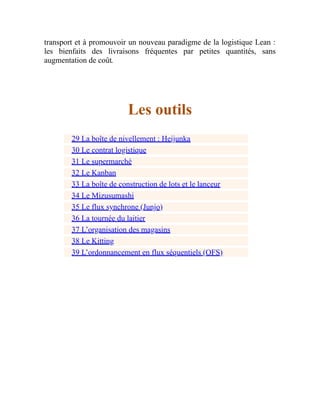 transport et à promouvoir un nouveau paradigme de la logistique Lean :
les bienfaits des livraisons fréquentes par petites quantités, sans
augmentation de coût.
Les outils
29 La boîte de nivellement : Heijunka
30 Le contrat logistique
31 Le supermarché
32 Le Kanban
33 La boîte de construction de lots et le lanceur
34 Le Mizusumashi
35 Le flux synchrone (Junjo)
36 La tournée du laitier
37 L’organisation des magasins
38 Le Kitting
39 L’ordonnancement en flux séquentiels (OFS)
 