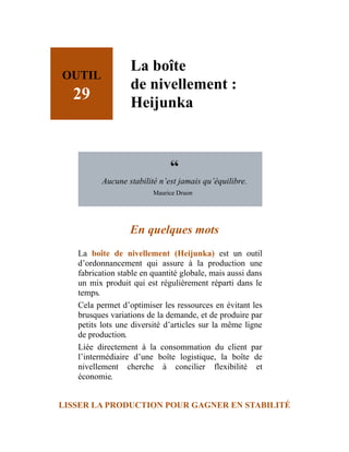 OUTIL
29
La boîte
de nivellement :
Heijunka
“
Aucune stabilité n’est jamais qu’équilibre.
Maurice Druon
En quelques mots
La boîte de nivellement (Heijunka) est un outil
d’ordonnancement qui assure à la production une
fabrication stable en quantité globale, mais aussi dans
un mix produit qui est régulièrement réparti dans le
temps.
Cela permet d’optimiser les ressources en évitant les
brusques variations de la demande, et de produire par
petits lots une diversité d’articles sur la même ligne
de production.
Liée directement à la consommation du client par
l’intermédiaire d’une boîte logistique, la boîte de
nivellement cherche à concilier flexibilité et
économie.
LISSER LA PRODUCTION POUR GAGNER EN STABILITÉ
 