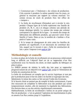 1. Commencer par « l’étalement » du volume de production.
Cela consiste à produire la même quantité tous les jours, en
général la moyenne par rapport au volume mensuel. Un
certain niveau de stock de produits finis fait office de
« tampon ».
2. La boîte de nivellement (Heijunka) sert à niveler le mix
produit. Chaque ligne de la boîte représente une famille de
produits (A, B, C, etc.) et chaque colonne une période de
temps identique (pitch). La somme des temps par colonne
correspond à la capacité de la ligne – la somme des temps de
fabrication des différents produits, qui peuvent varier d’une
famille à l’autre. Dans ce cas, le nombre de « kanban » d’un
pitch à l’autre varie.
3. Si le temps de changement de série entre les familles de
produits est significatif, il est nécessaire de constituer des
lots, auquel cas le recours à une « boîte de construction de
lots » peut s’imposer (voir outil no
34).
Méthodologie et conseils
La mise en place de la boîte de nivellement est un processus relativement
long et difficile car l’objectif final est de se rapprocher d’un flux
synchronisé avec les besoins du client, en étant capable de fabriquer en
pièce à pièce.
Le SMED permet de réduire la taille des lots pour se rapprocher
progressivement de cet objectif (voir outil no
28), jusqu’à l’élimination de
la boîte de construction de lots.
La boîte de nivellement est remplie par le service logistique et non pas
par la production pour éviter de céder à la facilité et regrouper des lots.
Idéalement, le retour des cartes se fait suivant l’ordre des livraisons.
Si le besoin client ne permet pas de remplir la boîte correctement, il peut
être nécessaire de compléter la fabrication avec des produits qui seront
temporairement stockés, afin de maintenir la régularité des fabrications.
On choisira dans ce cas des articles régulièrement consommés.
Habituellement, la boîte de nivellement s’utilise en un point unique du
flux de production : c’est en général l’opération de transformation la plus
en amont d’un flux continu jusqu’à l’expédition.
 