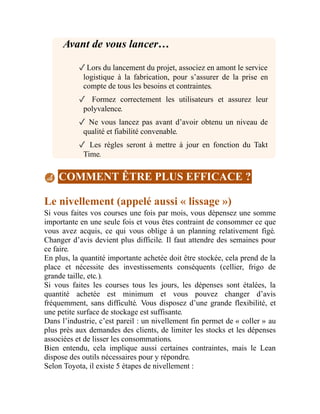 Avant de vous lancer…
✓Lors du lancement du projet, associez en amont le service
logistique à la fabrication, pour s’assurer de la prise en
compte de tous les besoins et contraintes.
✓ Formez correctement les utilisateurs et assurez leur
polyvalence.
✓ Ne vous lancez pas avant d’avoir obtenu un niveau de
qualité et fiabilité convenable.
✓ Les règles seront à mettre à jour en fonction du Takt
Time.
COMMENT ÊTRE PLUS EFFICACE ?
Le nivellement (appelé aussi « lissage »)
Si vous faites vos courses une fois par mois, vous dépensez une somme
importante en une seule fois et vous êtes contraint de consommer ce que
vous avez acquis, ce qui vous oblige à un planning relativement figé.
Changer d’avis devient plus difficile. Il faut attendre des semaines pour
ce faire.
En plus, la quantité importante achetée doit être stockée, cela prend de la
place et nécessite des investissements conséquents (cellier, frigo de
grande taille, etc.).
Si vous faites les courses tous les jours, les dépenses sont étalées, la
quantité achetée est minimum et vous pouvez changer d’avis
fréquemment, sans difficulté. Vous disposez d’une grande flexibilité, et
une petite surface de stockage est suffisante.
Dans l’industrie, c’est pareil : un nivellement fin permet de « coller » au
plus près aux demandes des clients, de limiter les stocks et les dépenses
associées et de lisser les consommations.
Bien entendu, cela implique aussi certaines contraintes, mais le Lean
dispose des outils nécessaires pour y répondre.
Selon Toyota, il existe 5 étapes de nivellement :
 