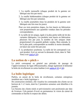 1. La maille mensuelle (chaque produit de la gamme est
fabriqué une fois par mois).
2. La maille hebdomadaire (chaque produit de la gamme est
fabriqué une fois par semaine).
3. La maille journalière (tous les produits de la gamme sont
fabriqués une fois tous les jours).
Pour ces trois premières étapes, les lots lancés en fabrication
sont proportionnels aux quantités vendues dans les périodes
correspondantes.
4. La taille de lot unique, égale à la plus petite taille de lot des
variantes fabriquées. Les produits sont lancés en fabrication
plusieurs fois par jour, le nombre de lots uniques étant
proportionnel à la quantité globale vendue. Bien entendu, le
lot le plus petit, correspondant au modèle le moins demandé,
est lancé une seule fois par jour.
5. La production synchrone. La taille de lot correspond à un
seul produit, livré en suivant la demande client, dans le Takt
Time (voir outil no
35).
La notion de « pitch »
Le pitch correspond en général aux périodes de passage de
l’approvisionneur de ligne (Mizusumashi), chargé également d’alimenter
la boîte de nivellement en cartes kanban (voir outils no
32 et 34).
La boîte logistique
Parfois, en amont de la boîte de nivellement, certaines entreprises
installent une « boîte logistique ».
De construction similaire, elle visualise les commandes des clients sur un
horizon de 1 à 3 mois, dont les 2 premières semaines sont détaillées à la
journée.
Les besoins des clients (réels et prévisionnels) sont positionnés par date
de livraison. Cela permet d’avoir en permanence la vision du carnet de
commandes et facilite le respect des délais.
 