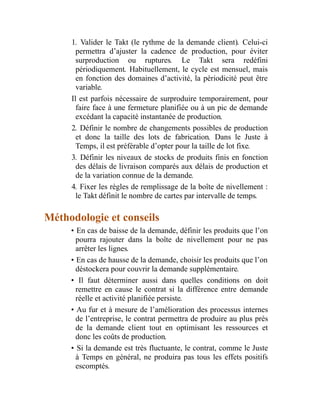 1. Valider le Takt (le rythme de la demande client). Celui-ci
permettra d’ajuster la cadence de production, pour éviter
surproduction ou ruptures. Le Takt sera redéfini
périodiquement. Habituellement, le cycle est mensuel, mais
en fonction des domaines d’activité, la périodicité peut être
variable.
Il est parfois nécessaire de surproduire temporairement, pour
faire face à une fermeture planifiée ou à un pic de demande
excédant la capacité instantanée de production.
2. Définir le nombre de changements possibles de production
et donc la taille des lots de fabrication. Dans le Juste à
Temps, il est préférable d’opter pour la taille de lot fixe.
3. Définir les niveaux de stocks de produits finis en fonction
des délais de livraison comparés aux délais de production et
de la variation connue de la demande.
4. Fixer les règles de remplissage de la boîte de nivellement :
le Takt définit le nombre de cartes par intervalle de temps.
Méthodologie et conseils
• En cas de baisse de la demande, définir les produits que l’on
pourra rajouter dans la boîte de nivellement pour ne pas
arrêter les lignes.
• En cas de hausse de la demande, choisir les produits que l’on
déstockera pour couvrir la demande supplémentaire.
• Il faut déterminer aussi dans quelles conditions on doit
remettre en cause le contrat si la différence entre demande
réelle et activité planifiée persiste.
• Au fur et à mesure de l’amélioration des processus internes
de l’entreprise, le contrat permettra de produire au plus près
de la demande client tout en optimisant les ressources et
donc les coûts de production.
• Si la demande est très fluctuante, le contrat, comme le Juste
à Temps en général, ne produira pas tous les effets positifs
escomptés.
 