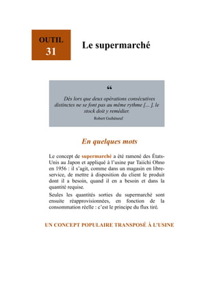 OUTIL
31
Le supermarché
“
Dès lors que deux opérations consécutives
distinctes ne se font pas au même rythme […], le
stock doit y remédier.
Robert Guihéneuf
En quelques mots
Le concept de supermarché a été ramené des États-
Unis au Japon et appliqué à l’usine par Taiichi Ohno
en 1956 : il s’agit, comme dans un magasin en libre-
service, de mettre à disposition du client le produit
dont il a besoin, quand il en a besoin et dans la
quantité requise.
Seules les quantités sorties du supermarché sont
ensuite réapprovisionnées, en fonction de la
consommation réelle : c’est le principe du flux tiré.
UN CONCEPT POPULAIRE TRANSPOSÉ À L’USINE
 