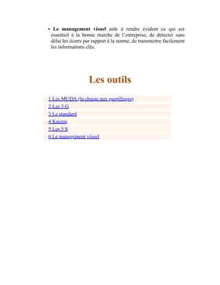 • Le management visuel aide à rendre évident ce qui est
essentiel à la bonne marche de l’entreprise, de détecter sans
délai les écarts par rapport à la norme, de transmettre facilement
les informations clés.
Les outils
1 Les MUDA (la chasse aux gaspillages)
2 Les 3 G
3 Le standard
4 Kaizen
5 Les 5 S
6 Le management visuel
 