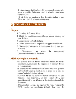 • Il est conçu pour faciliter les prélèvements par le poste aval :
stock accessible facilement, gestion visuelle, contenants
ergonomiques.
• Il privilégie une gestion en lots de petites tailles et une
fréquence élevée de réapprovisionnement.
COMMENT L’UTILISER ?
Étapes
1. Constituer le fichier articles.
2. Choisir les conditionnements et les moyens de stockage en
bord de ligne.
3. Dimensionner les bords de ligne.
4. Définir les circuits et la fréquence des approvisionnements.
5. Dimensionner les moyens de manutention (le petit train, par
exemple).
6. Dimensionner les zones du supermarché
(volumes/valeurs/mètres linéaires).
Méthodologie et conseils
• La quantité de stock dépend de la taille de lots des postes
amont et aval, mais aussi des fréquences de transfert depuis
et vers ces postes.
• Il faut travailler à réduire ces tailles de lot mais aussi garantir
un transfert fréquent et régulier des en-cours par la mise en
place d’un train logistique interne.
• Ce train diffère des habituels chariots élévateurs par une
fréquence plus importante, un mix produit élevé, des
quantités moindres par référence et des horaires standardisés
de passage.
• L’organisation physique du supermarché vise à respecter le
FIFO, réduire les gaspillages (Muda), dont ceux de
 