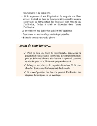 mouvements et de transports.
• Si le supermarché est l’équivalent du magasin en libre-
service, le stock en bord de ligne peut être considéré comme
l’équivalent du réfrigérateur. Ici, les pièces sont près du lieu
d’utilisation, faciles à saisir et disposées dans l’ordre
d’utilisation.
La priorité doit être donnée au confort de l’opérateur.
• Supprimer les suremballages autant que possible.
• Faites la chasse aux stocks pirates !
Avant de vous lancer…
✓ Pour la mise en place du supermarché, privilégiez le
pragmatisme aux calculs théoriques. Le dimensionnement
peut se faire en laissant initialement la quantité courante
de stocks, puis en la diminuant progressivement.
✓ Prévoyez une réserve de capacité d’environ 20 % pour
absorber les éventuelles hausses de la demande.
✓ Si la configuration des lieux le permet, l’utilisation des
étagères dynamiques est un avantage.
 