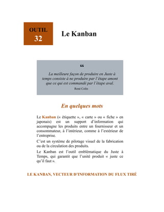 OUTIL
32
Le Kanban
“
La meilleure façon de produire en Juste à
temps consiste à ne produire par l’étape amont
que ce qui est commandé par l’étape aval.
René Colin
En quelques mots
Le Kanban (« étiquette », « carte » ou « fiche » en
japonais) est un support d’information qui
accompagne les produits entre un fournisseur et un
consommateur, à l’intérieur, comme à l’extérieur de
l’entreprise.
C’est un système de pilotage visuel de la fabrication
ou de la circulation des produits.
Le Kanban est l’outil emblématique du Juste à
Temps, qui garantit que l’unité produit « juste ce
qu’il faut ».
LE KANBAN, VECTEUR D’INFORMATION DU FLUX TIRÉ
 